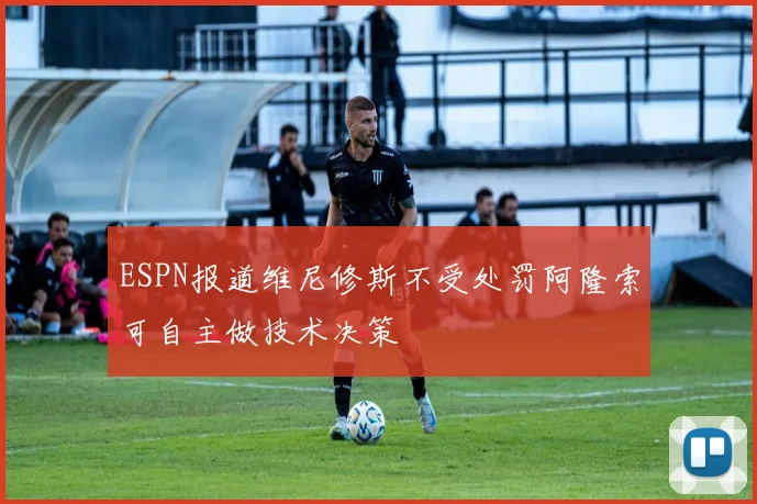 ESPN报道维尼修斯不受处罚阿隆索可自主做技术决策