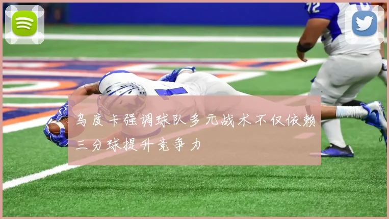 乌度卡强调球队多元战术不仅依赖三分球提升竞争力