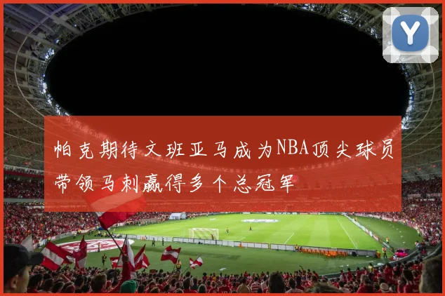 帕克期待文班亚马成为NBA顶尖球员带领马刺赢得多个总冠军