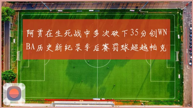 阿贾在生死战中多次砍下35分创WNBA历史新纪录季后赛罚球超越帕克荣登第五位