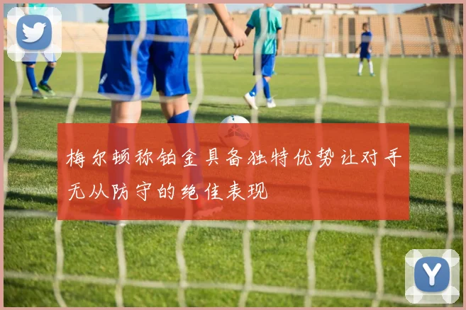梅尔顿称铂金具备独特优势让对手无从防守的绝佳表现