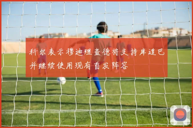 科尔表示穆迪理查德将支持库追巴并继续使用现有首发阵容