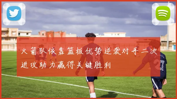 火箭队依靠篮板优势逆袭对手二次进攻助力赢得关键胜利