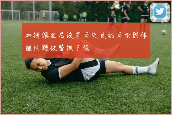 加斯佩里尼谈罗马失良机马伦因体能问题被替换下场