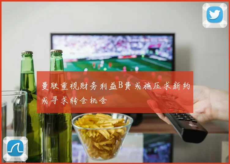 曼联重视财务利益B费或施压求新约或寻求转会机会