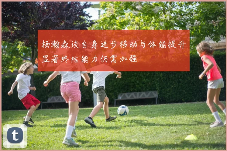 杨瀚森谈自身进步移动与体能提升显著终结能力仍需加强