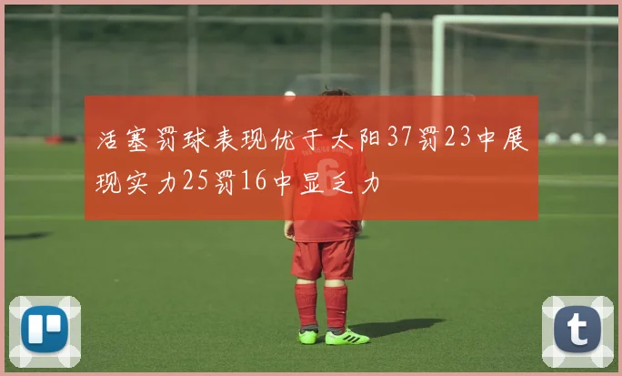 活塞罚球表现优于太阳37罚23中展现实力25罚16中显乏力