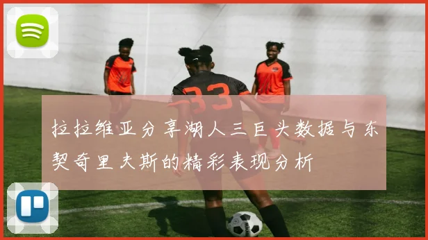 拉拉维亚分享湖人三巨头数据与东契奇里夫斯的精彩表现分析