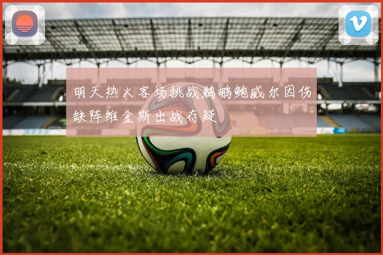 明天热火客场挑战鹈鹕鲍威尔因伤缺阵维金斯出战存疑