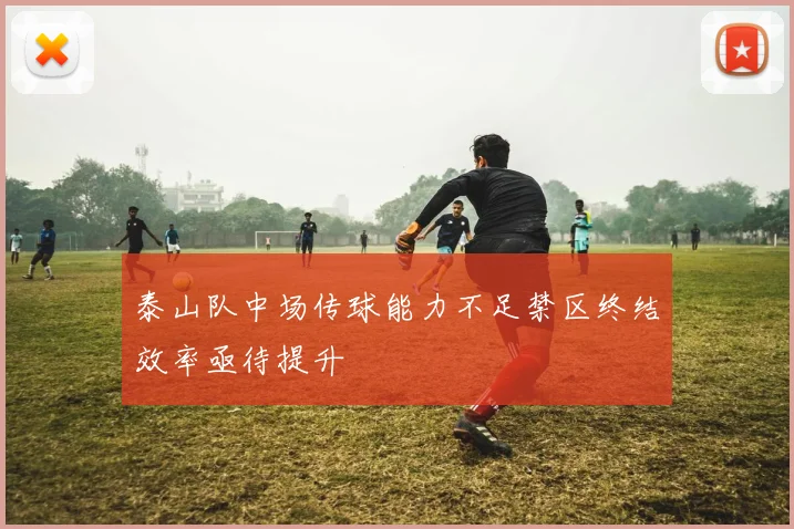 泰山队中场传球能力不足禁区终结效率亟待提升