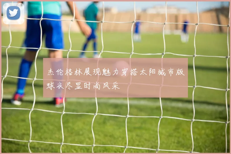 杰伦格林展现魅力穿搭太阳城市版球衣尽显时尚风采