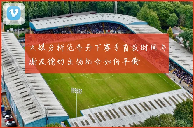 火媒分析范乔丹下赛季首发时间与谢泼德的出场机会如何平衡