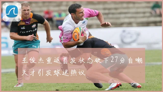 王俊杰重返首发状态砍下27分自嘲天才引发球迷热议