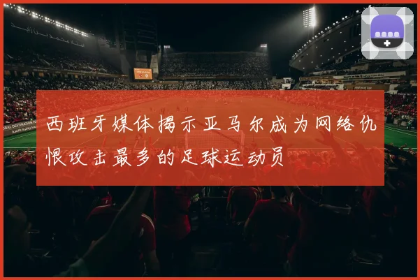 西班牙媒体揭示亚马尔成为网络仇恨攻击最多的足球运动员