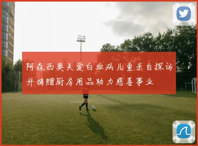阿森西奥关爱白血病儿童亲自探访并捐赠厨房用品助力慈善事业