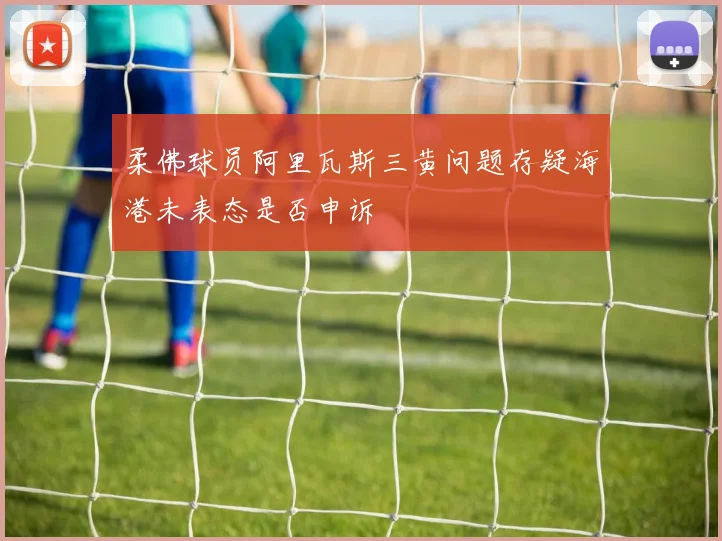柔佛球员阿里瓦斯三黄问题存疑海港未表态是否申诉