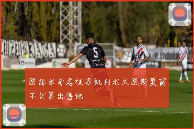 图赫尔考虑征召凯利尤文图斯夏窗不打算出售他