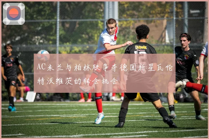 AC米兰与柏林联争夺德国新星瓦伦特沃维茨的转会机会