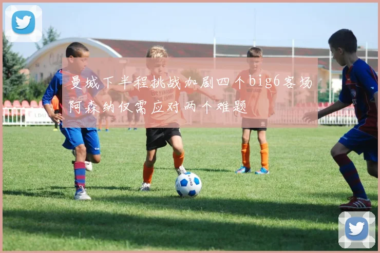 曼城下半程挑战加剧四个big6客场阿森纳仅需应对两个难题