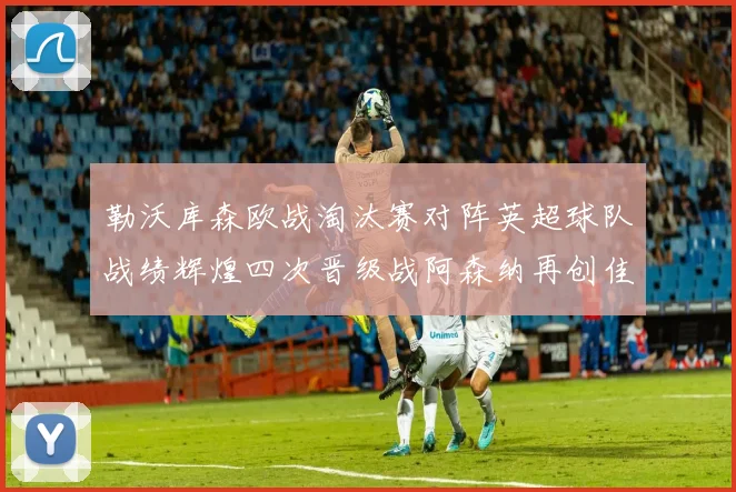 勒沃库森欧战淘汰赛对阵英超球队战绩辉煌四次晋级战阿森纳再创佳绩